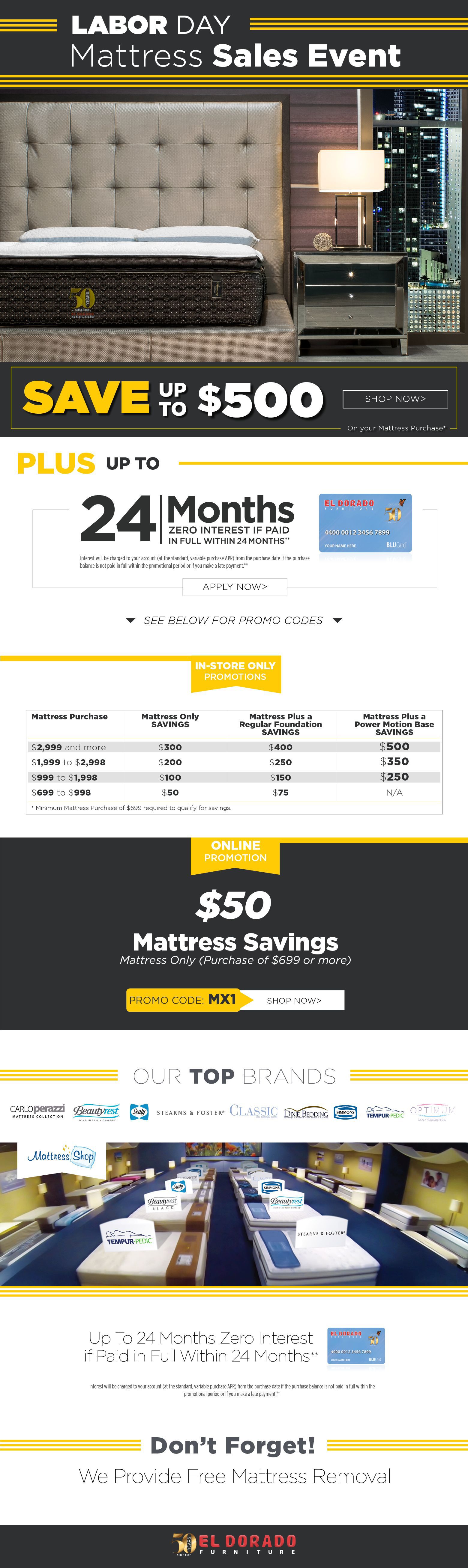 LABOR DAY. Mattress Sales Event
Save up to $500 on your Mattress Purchase*
SHOP NOW.
Plus up to 24 months zero interest if paid in full within 24 months.
Interest will be charged to your account (at the standard, variable purchase APR) from the purchase date if the purchase balance is not paid in full within the 24 months or if you make a late payment.**Apply now.
SEE BELOW FOR PROMO CODES
STORE ONLY
PROMOTIONS
Mattress Purchase. Mattress only savings. Mattress plus a regular foundation savings. Mattress plus a power motion base savings.$2,999 and more $300 $400 $500.
$1,999 to $2,998 $200 $250 $350.
$999 to $1,998 $100 $150 $250
$699 to $998 $50 $75 N/A
Minimum Mattress Purchase of $699 required to qualify for savings.
OnlinePromotion$50
Mattress SavingsMattress Only (Purchase of $699 or more)
PROMO CODE: MX1.
Shop now.
Our top brands. Carlo perazzi. Beautyrest sealy stearns & foster. Classic. Dixie bedding. Simmons. Tempur-pedic. Optimum
Up To 24 Months Zero Interest if Paid in Full Within 24 Months**
Interest will be charged to your account (at the standard, variable purchase APR) from the purchase date if the purchase balance is not paid in full within the promotional period or if you make a late payment.**
Don’t Forget! We Provide Free Mattress Removal
El dorado furniture